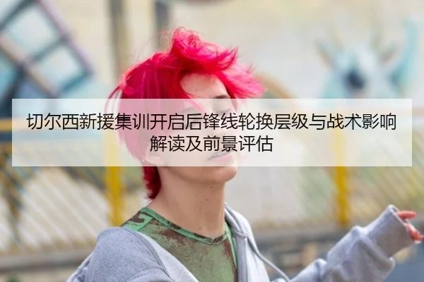 切尔西新援集训开启后锋线轮换层级与战术影响解读及前景评估